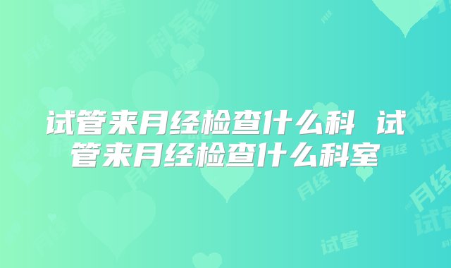 试管来月经检查什么科 试管来月经检查什么科室