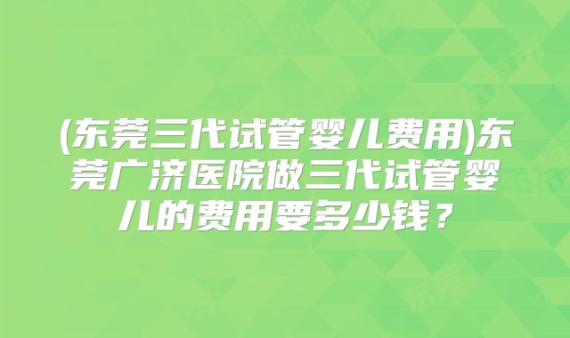 (东莞三代试管婴儿费用)东莞广济医院做三代试管婴儿的费用要多少钱？