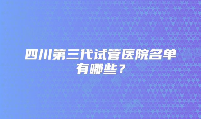 四川第三代试管医院名单有哪些？