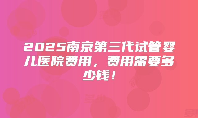 2025南京第三代试管婴儿医院费用，费用需要多少钱！