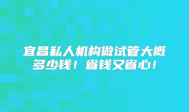 宜昌私人机构做试管大概多少钱！省钱又省心！