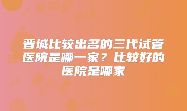 晋城比较出名的三代试管医院是哪一家？比较好的医院是哪家