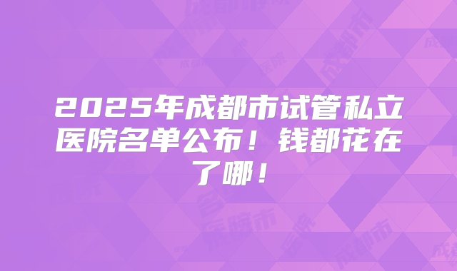 2025年成都市试管私立医院名单公布！钱都花在了哪！