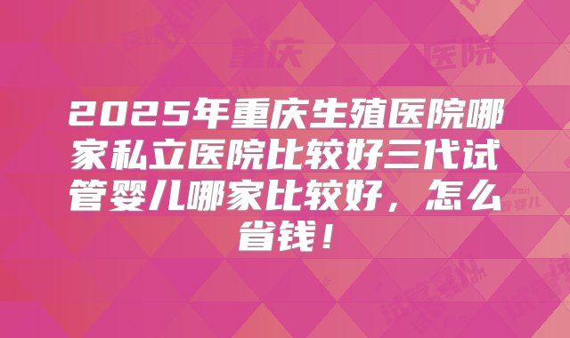 2025年重庆生殖医院哪家私立医院比较好三代试管婴儿哪家比较好，怎么省钱！