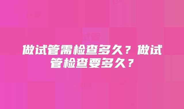 做试管需检查多久？做试管检查要多久？