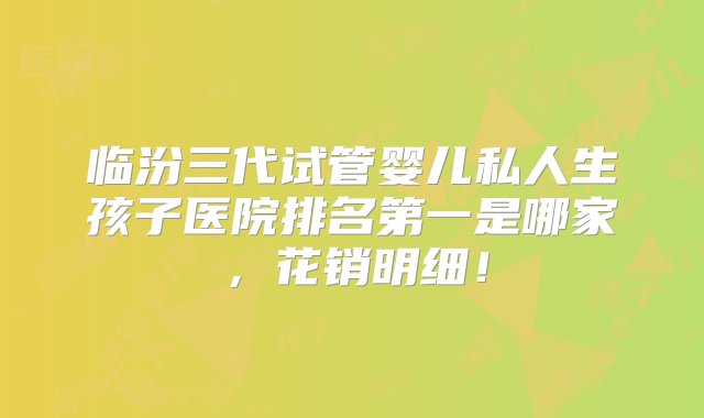 临汾三代试管婴儿私人生孩子医院排名第一是哪家，花销明细！