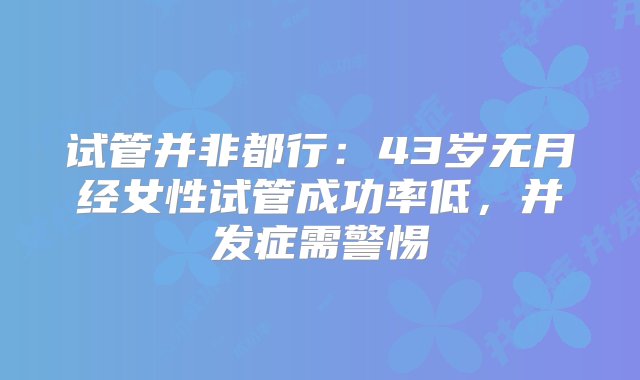 试管并非都行：43岁无月经女性试管成功率低，并发症需警惕