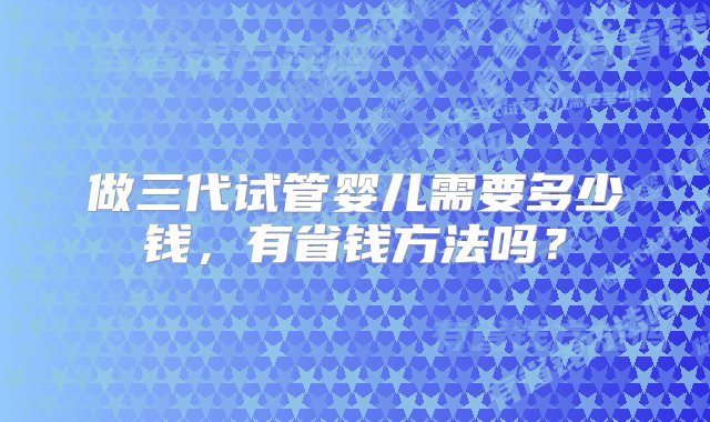 做三代试管婴儿需要多少钱，有省钱方法吗？