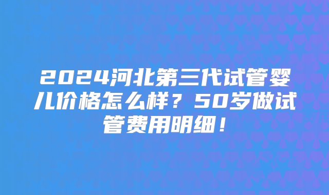 2024河北第三代试管婴儿价格怎么样？50岁做试管费用明细！