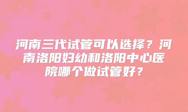 河南三代试管可以选择？河南洛阳妇幼和洛阳中心医院哪个做试管好？