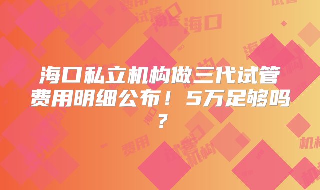 海口私立机构做三代试管费用明细公布！5万足够吗？