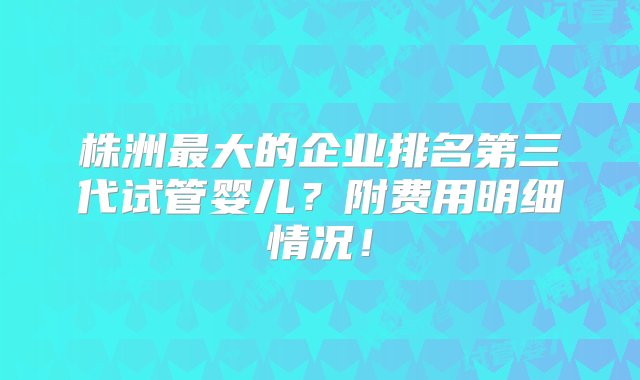 株洲最大的企业排名第三代试管婴儿？附费用明细情况！