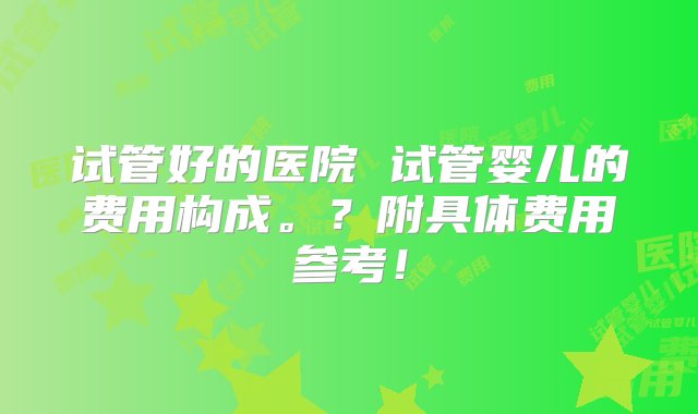 试管好的医院 试管婴儿的费用构成。？附具体费用参考！