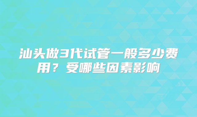 汕头做3代试管一般多少费用？受哪些因素影响