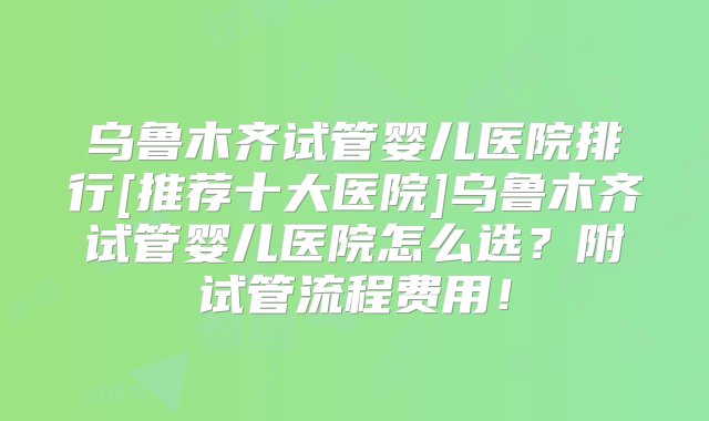 乌鲁木齐试管婴儿医院排行[推荐十大医院]乌鲁木齐试管婴儿医院怎么选？附试管流程费用！