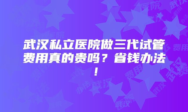 武汉私立医院做三代试管费用真的贵吗？省钱办法！