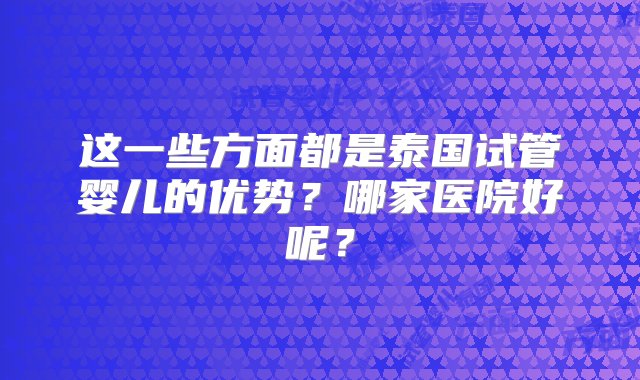 这一些方面都是泰国试管婴儿的优势？哪家医院好呢？