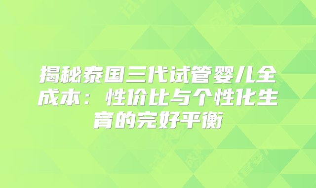 揭秘泰国三代试管婴儿全成本：性价比与个性化生育的完好平衡