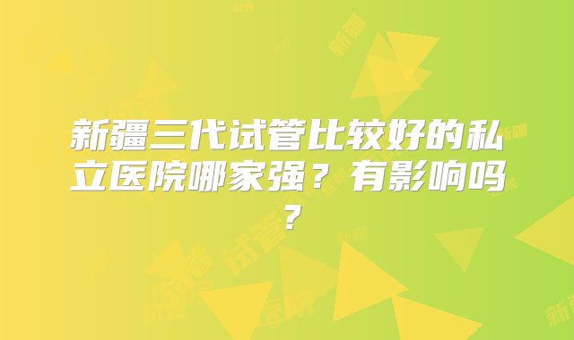 新疆三代试管比较好的私立医院哪家强？有影响吗？