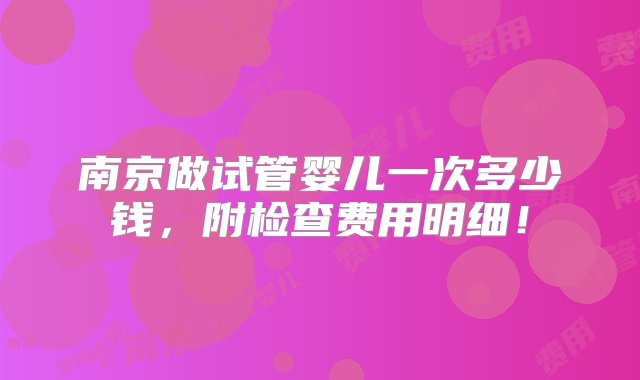 南京做试管婴儿一次多少钱，附检查费用明细！