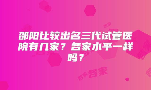 邵阳比较出名三代试管医院有几家？各家水平一样吗？