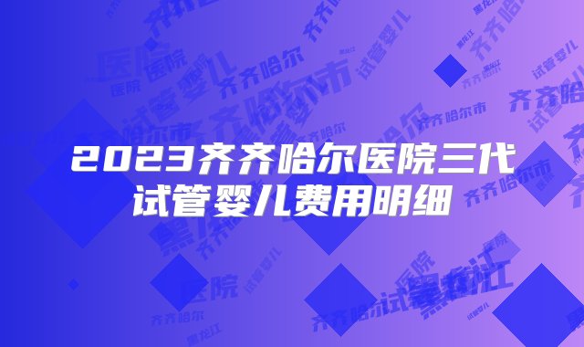 2023齐齐哈尔医院三代试管婴儿费用明细