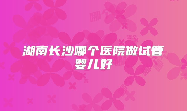 湖南长沙哪个医院做试管婴儿好