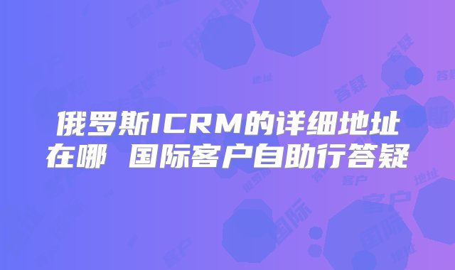 俄罗斯ICRM的详细地址在哪 国际客户自助行答疑