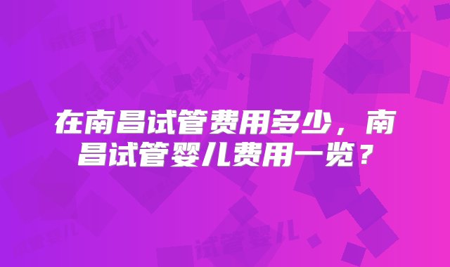 在南昌试管费用多少，南昌试管婴儿费用一览？