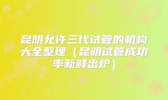 昆明允许三代试管的机构大全整理（昆明试管成功率新鲜出炉）