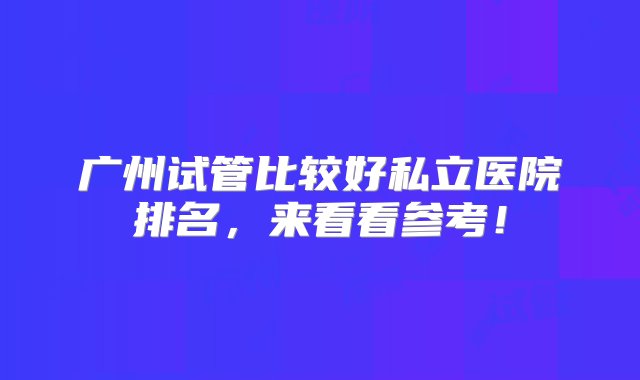 广州试管比较好私立医院排名，来看看参考！