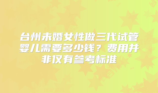 台州未婚女性做三代试管婴儿需要多少钱？费用并非仅有参考标准