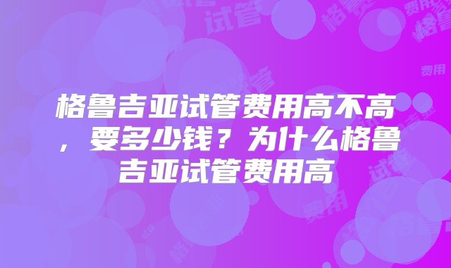 格鲁吉亚试管费用高不高，要多少钱？为什么格鲁吉亚试管费用高