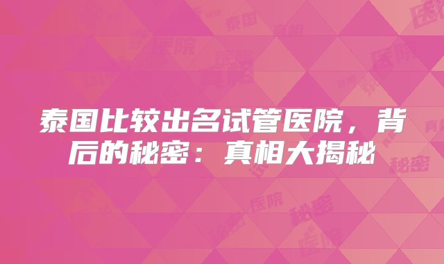 泰国比较出名试管医院，背后的秘密：真相大揭秘