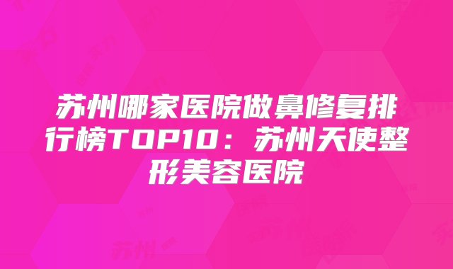 苏州哪家医院做鼻修复排行榜TOP10：苏州天使整形美容医院