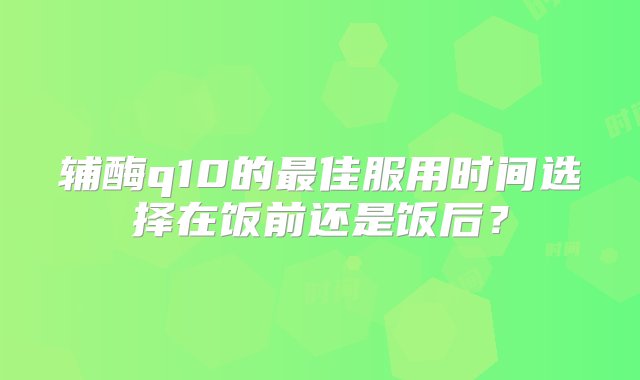 辅酶q10的最佳服用时间选择在饭前还是饭后？