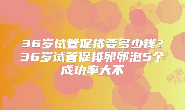 36岁试管促排要多少钱？36岁试管促排卵卵泡5个成功率大不