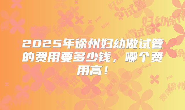 2025年徐州妇幼做试管的费用要多少钱，哪个费用高！