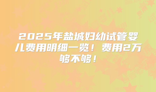 2025年盐城妇幼试管婴儿费用明细一览！费用2万够不够！