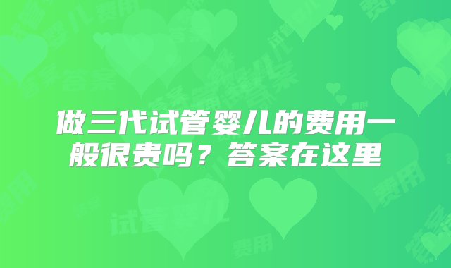 做三代试管婴儿的费用一般很贵吗？答案在这里