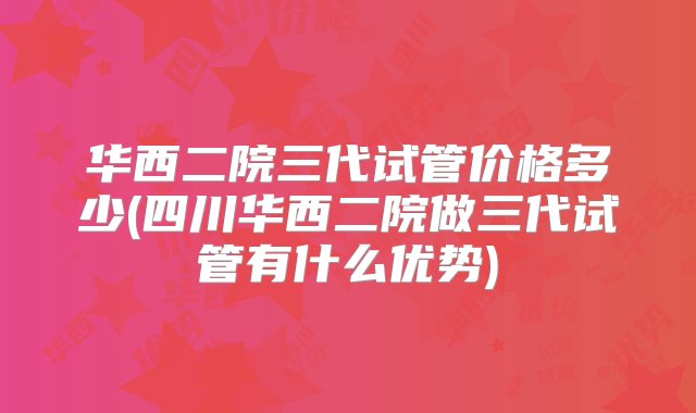 华西二院三代试管价格多少(四川华西二院做三代试管有什么优势)