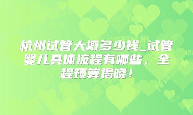 杭州试管大概多少钱_试管婴儿具体流程有哪些，全程预算揭晓！