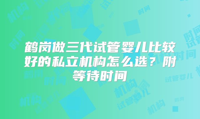 鹤岗做三代试管婴儿比较好的私立机构怎么选？附等待时间