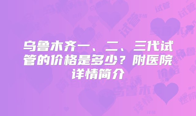 乌鲁木齐一、二、三代试管的价格是多少？附医院详情简介