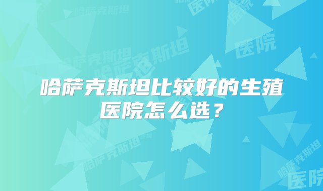 哈萨克斯坦比较好的生殖医院怎么选？