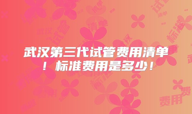 武汉第三代试管费用清单！标准费用是多少！