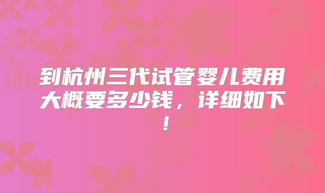 到杭州三代试管婴儿费用大概要多少钱，详细如下！