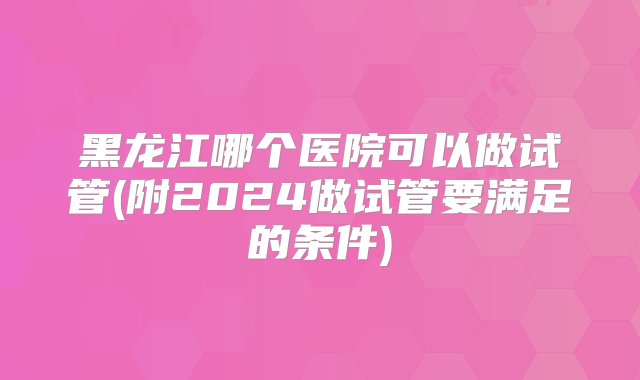 黑龙江哪个医院可以做试管(附2024做试管要满足的条件)