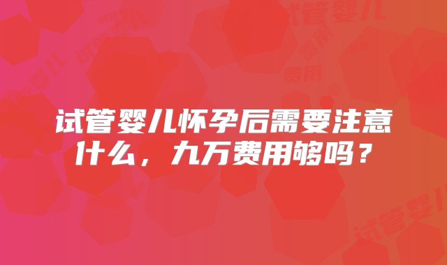 试管婴儿怀孕后需要注意什么，九万费用够吗？