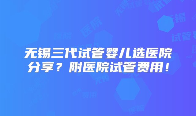 无锡三代试管婴儿选医院分享？附医院试管费用！